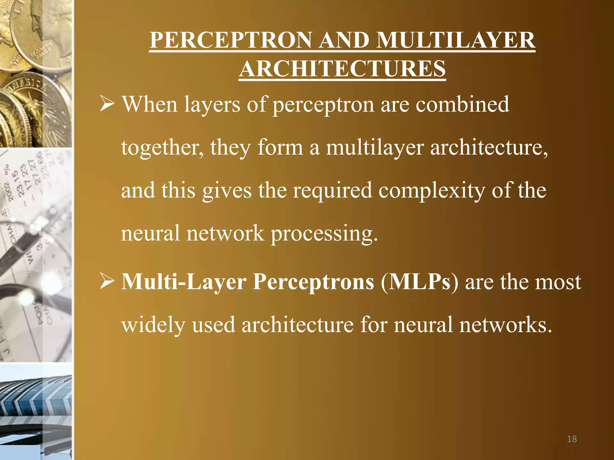 18
PERCEPTRON AND MULTILAYER
ARCHITECTURES
 When layers of perceptron are combined
together, they form a multilayer architecture,
and this gives the required complexity of the
neural network processing.
 Multi-Layer Perceptrons (MLPs) are the most
widely used architecture for neural networks.
 