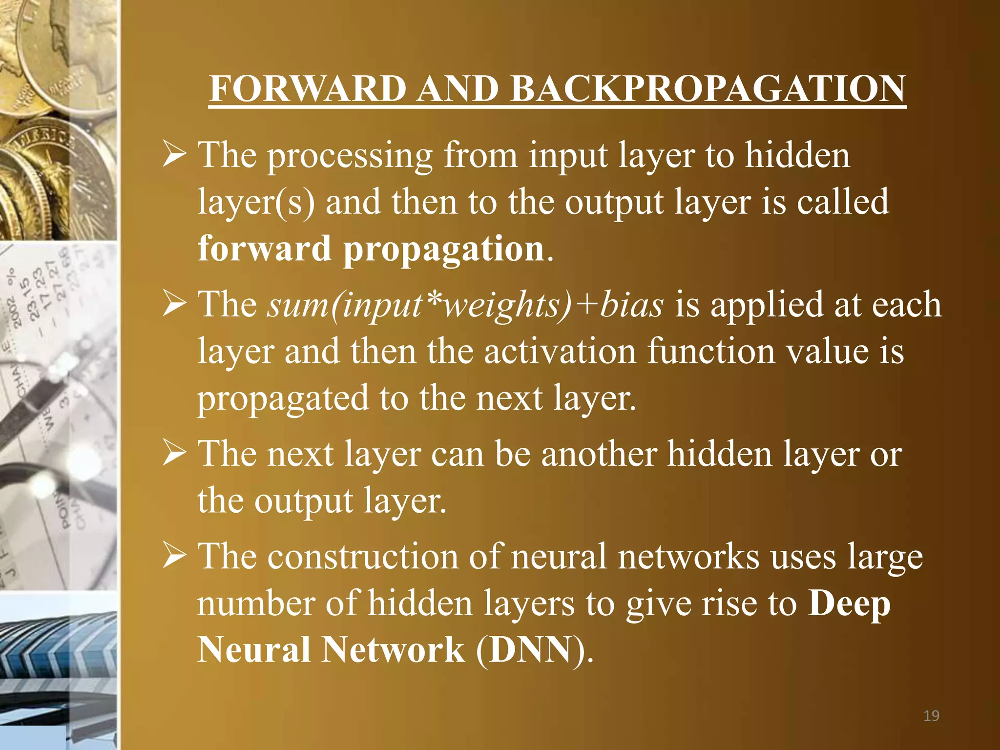 19
FORWARD AND BACKPROPAGATION
 The processing from input layer to hidden
layer(s) and then to the output layer is called
forward propagation.
 The sum(input*weights)+bias is applied at each
layer and then the activation function value is
propagated to the next layer.
 The next layer can be another hidden layer or
the output layer.
 The construction of neural networks uses large
number of hidden layers to give rise to Deep
Neural Network (DNN).
 