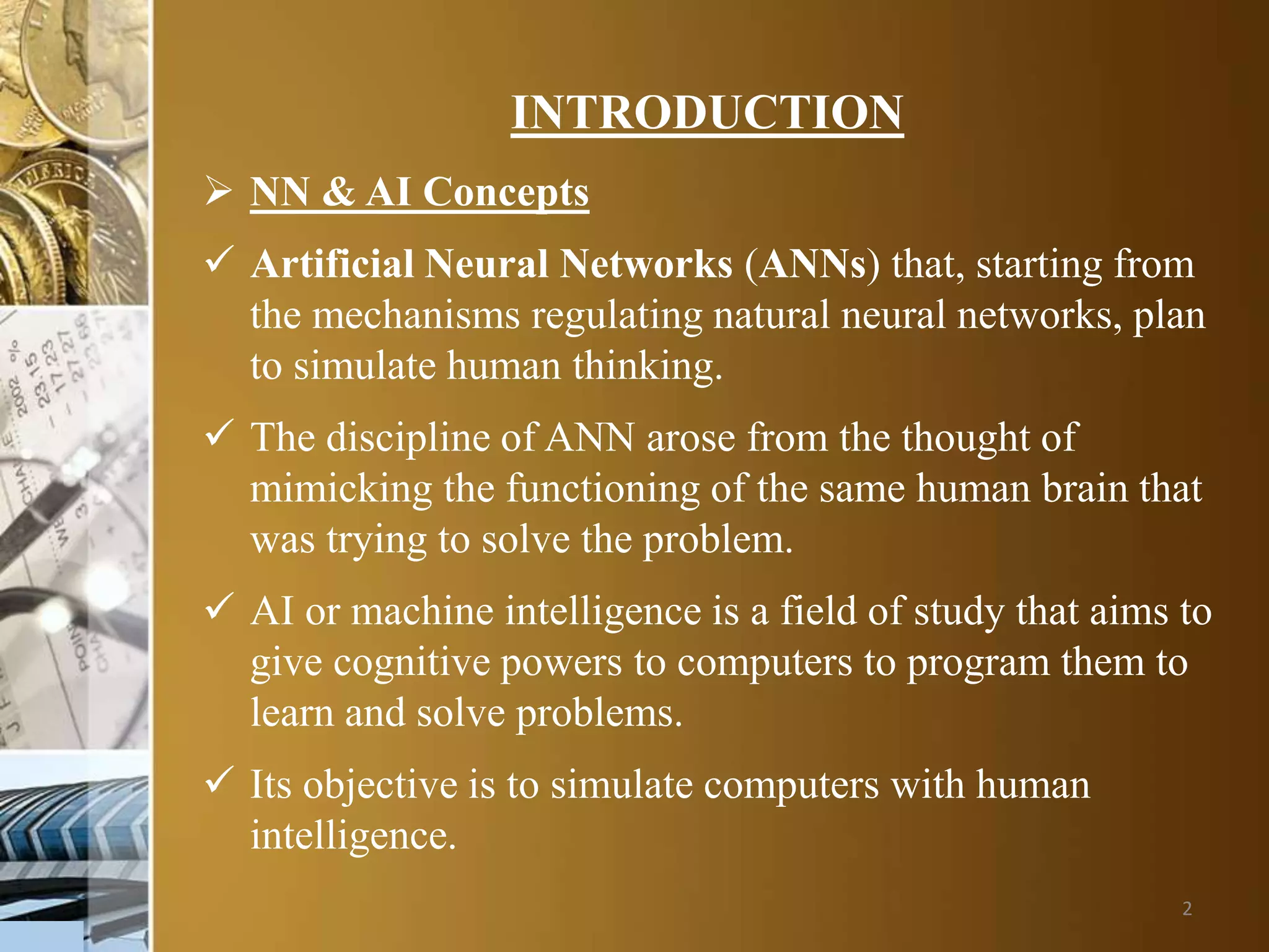 2
INTRODUCTION
 NN & AI Concepts
 Artificial Neural Networks (ANNs) that, starting from
the mechanisms regulating natural neural networks, plan
to simulate human thinking.
 The discipline of ANN arose from the thought of
mimicking the functioning of the same human brain that
was trying to solve the problem.
 AI or machine intelligence is a field of study that aims to
give cognitive powers to computers to program them to
learn and solve problems.
 Its objective is to simulate computers with human
intelligence.
 