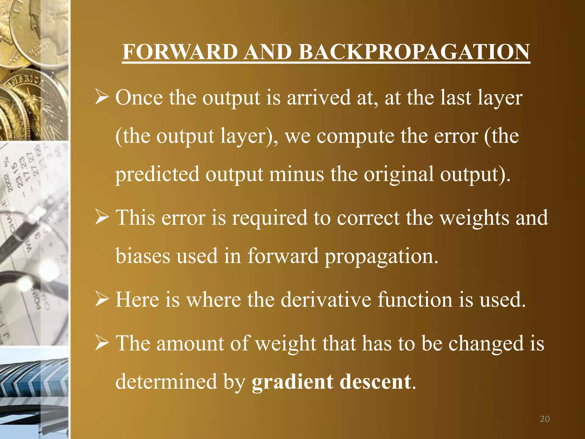 20
FORWARD AND BACKPROPAGATION
 Once the output is arrived at, at the last layer
(the output layer), we compute the error (the
predicted output minus the original output).
 This error is required to correct the weights and
biases used in forward propagation.
 Here is where the derivative function is used.
 The amount of weight that has to be changed is
determined by gradient descent.
 