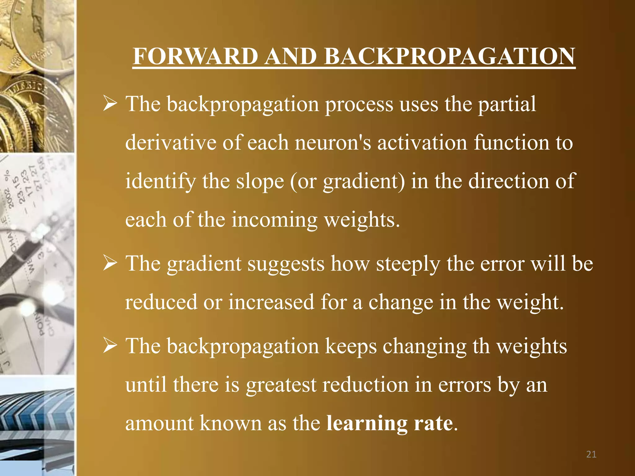 21
FORWARD AND BACKPROPAGATION
 The backpropagation process uses the partial
derivative of each neuron's activation function to
identify the slope (or gradient) in the direction of
each of the incoming weights.
 The gradient suggests how steeply the error will be
reduced or increased for a change in the weight.
 The backpropagation keeps changing th weights
until there is greatest reduction in errors by an
amount known as the learning rate.
 