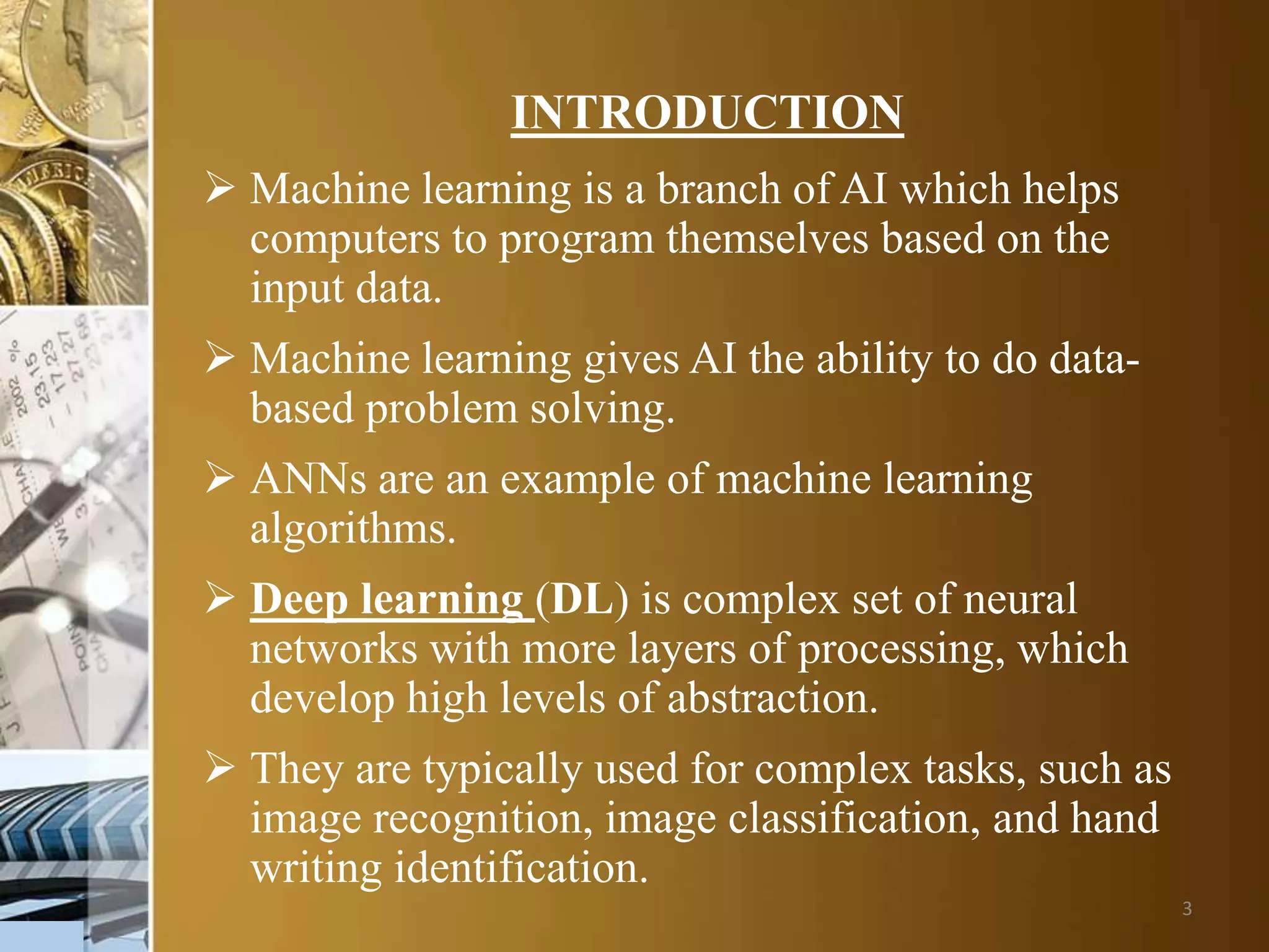 3
INTRODUCTION
 Machine learning is a branch of AI which helps
computers to program themselves based on the
input data.
 Machine learning gives AI the ability to do data-
based problem solving.
 ANNs are an example of machine learning
algorithms.
 Deep learning (DL) is complex set of neural
networks with more layers of processing, which
develop high levels of abstraction.
 They are typically used for complex tasks, such as
image recognition, image classification, and hand
writing identification.
 