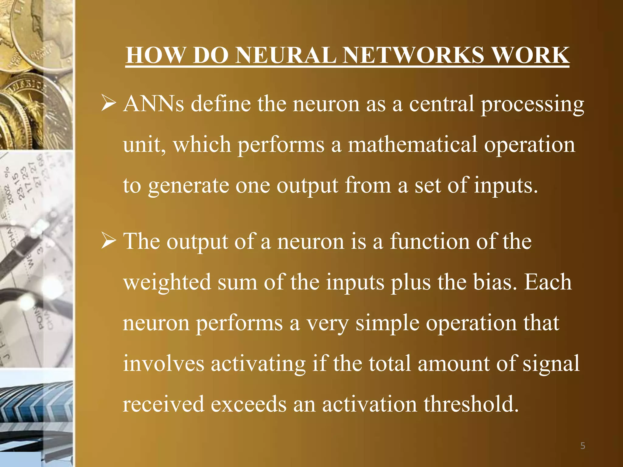 5
HOW DO NEURAL NETWORKS WORK
 ANNs define the neuron as a central processing
unit, which performs a mathematical operation
to generate one output from a set of inputs.
 The output of a neuron is a function of the
weighted sum of the inputs plus the bias. Each
neuron performs a very simple operation that
involves activating if the total amount of signal
received exceeds an activation threshold.
 