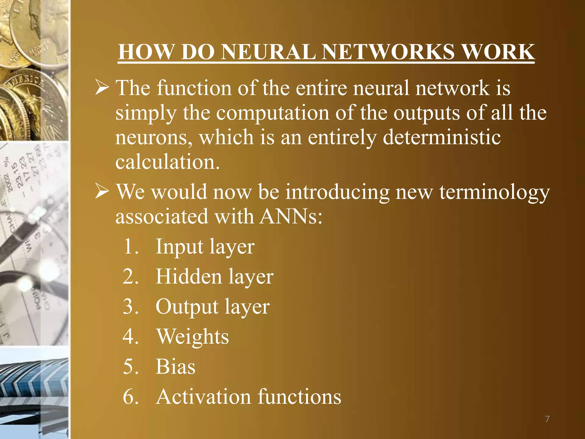 7
HOW DO NEURAL NETWORKS WORK
 The function of the entire neural network is
simply the computation of the outputs of all the
neurons, which is an entirely deterministic
calculation.
 We would now be introducing new terminology
associated with ANNs:
1. Input layer
2. Hidden layer
3. Output layer
4. Weights
5. Bias
6. Activation functions
 