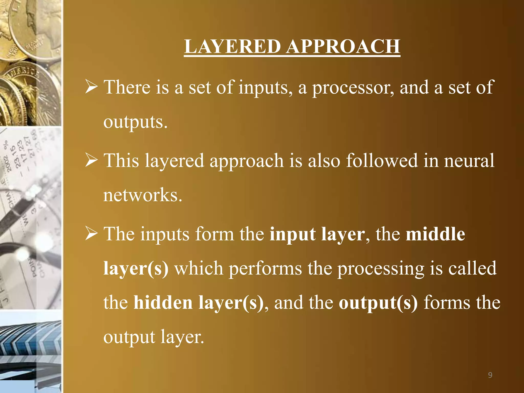 9
LAYERED APPROACH
 There is a set of inputs, a processor, and a set of
outputs.
 This layered approach is also followed in neural
networks.
 The inputs form the input layer, the middle
layer(s) which performs the processing is called
the hidden layer(s), and the output(s) forms the
output layer.
 