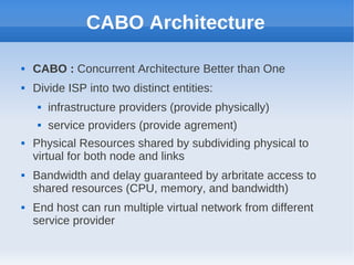 CABO Architecture

   CABO : Concurrent Architecture Better than One
   Divide ISP into two distinct entities:
        infrastructure providers (provide physically)
        service providers (provide agrement)
   Physical Resources shared by subdividing physical to
    virtual for both node and links
   Bandwidth and delay guaranteed by arbritate access to
    shared resources (CPU, memory, and bandwidth)
   End host can run multiple virtual network from different
    service provider
 