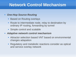 Network Control Mechanism

   One-Hop Source Routing
       Based on Routing overlays
       Route to intermediate node, relay to destination by
        ordinary IP routing, forwarding by tunnel
       Simple control and scalable
   Adaptive network control mechanism
       Attractor selection based VNT based on environmental
        changes adapation
       Regulatory and metabolic reactions consider as optical
        and service overlay network
 