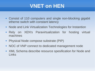 VNET on HEN

   Consist of 110 computers and single non-blocking gigabit
    etherne switch with constant latency
   Node and Link Virtualization Technologies for Instantion
   Rely on XEN's Paravirtualization for hosting virtual
    machines
   Physical Node compose substrate (PIP)
   NOC of VNP connect to dedicated management node
   XML Schema describe resource spesification for Node and
    Links
 
