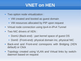 VNET on HEN
   Two option node virtualization :
        VM created and booted as guest domain
        VM resources allocated by PIP upon request
   Virtual node connection using Ipv4-in-IPv4 Tunnel
   Two NIC drivers of XEN :
        DomU (Back-end) : part kernel space of guest OS
        Dom0 (Front-end): physical domain inc, physical NIC
   Back-end and Front-end correspons with Bridging (XEN
    default) or Click
   Topology created using VLAN and Virtual links by switch-
    daemon based on request
 