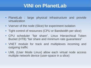 VINI on PlanetLab

   PlanetLab : large physical infrastructure and provide
    virtualization
   Vserver of the node (Slice) for experiment isolation
   Tight control of resources (CPU or Bandwidth per slice)
   CPU scheduler ”fair share”, Linux Hierarchical Token
    Bucket (HTB) ”fair share and minimum rate guarantees”
   VNET module for track and multiplexes incoming and
    outgoing traffic
   UML (User Mode Linux) allow each virtual node access
    multiple network device (user-space in a slice)
 