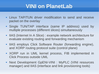VINI on PlanetLab
   Linux TAP/TUN driver modification to send and receive
    packet on the overlay
   Single TUN/TAP interface (same IP address) used by
    multiple processes (different slices) simultaneously
   IIAS (Internet In A Slice) : example network architecture for
    evaluate existing routing and forwarding mechanism
   IIAS employs Click Software Router (forwarding engine),
    and XORP routing protocol suite (control plane)
   XORP run in UML kernel process, FIB implemented in
    Click Process outside UML
   Next Development GpENI-VINI : MyPLC (VINI resources
    manager) and IIAS (interface and link provisioning tools)
 