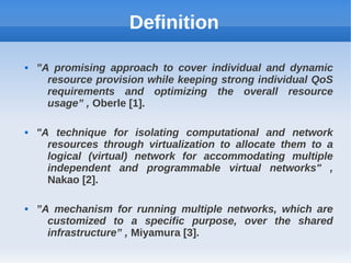 Definition

   ”A promising approach to cover individual and dynamic
      resource provision while keeping strong individual QoS
      requirements and optimizing the overall resource
      usage” , Oberle [1].

   "A technique for isolating computational and network
      resources through virtualization to allocate them to a
      logical (virtual) network for accommodating multiple
      independent and programmable virtual networks" ,
      Nakao [2].

   ”A mechanism for running multiple networks, which are
      customized to a specific purpose, over the shared
      infrastructure” , Miyamura [3].
 
