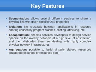 Key Features

   Segmentation: allows several different services to share a
    physical link with given specific QoS properties
   Isolation: No crosstalk between applications in resource
    sharing caused by program crashes, sniffing, attacking, etc
   Encapsulation: enables services developers to design service
    specific on the overlay networks at a high level of abstraction,
    and then disburden them fromdealing with highly complex
    physical network infrastructures.
   Aggregation: possible to build virtually elarged resources
    (clustered resources or resources pool)
 