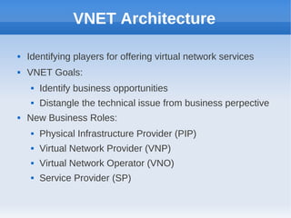 VNET Architecture

   Identifying players for offering virtual network services
   VNET Goals:
        Identify business opportunities
        Distangle the technical issue from business perpective
   New Business Roles:
        Physical Infrastructure Provider (PIP)
        Virtual Network Provider (VNP)
        Virtual Network Operator (VNO)
        Service Provider (SP)
 