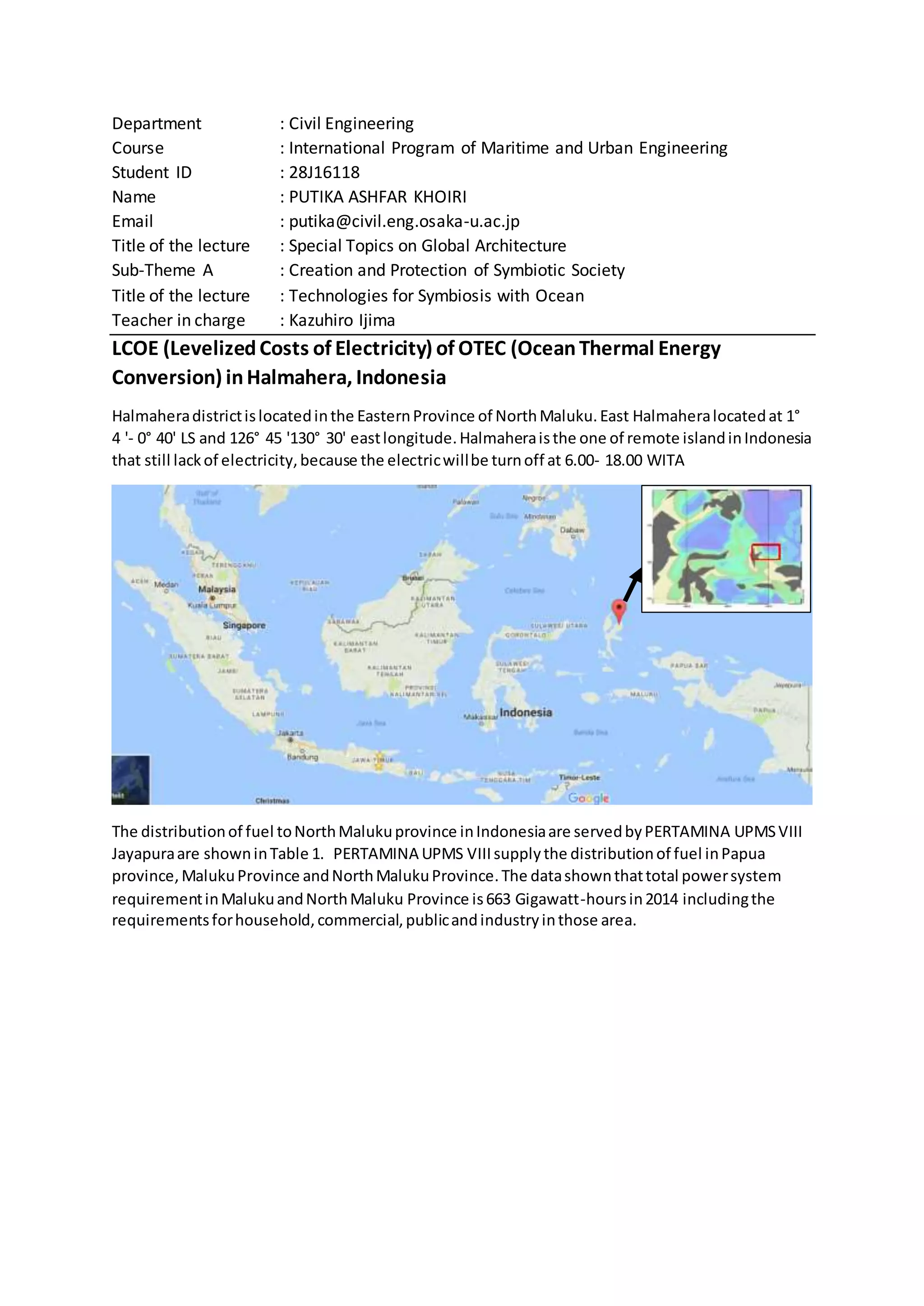 Department : Civil Engineering
Course : International Program of Maritime and Urban Engineering
Student ID : 28J16118
Name : PUTIKA ASHFAR KHOIRI
Email : putika@civil.eng.osaka-u.ac.jp
Title of the lecture : Special Topics on Global Architecture
Sub-Theme A : Creation and Protection of Symbiotic Society
Title of the lecture : Technologies for Symbiosis with Ocean
Teacher in charge : Kazuhiro Ijima
LCOE (LevelizedCosts of Electricity) of OTEC (OceanThermal Energy
Conversion) inHalmahera, Indonesia
Halmaheradistrictislocatedinthe EasternProvince of NorthMaluku.East Halmaheralocatedat 1°
4 '- 0° 40' LS and 126° 45 '130° 30' eastlongitude.Halmaheraisthe one of remote islandinIndonesia
that still lackof electricity,because the electricwillbe turnoff at 6.00- 18.00 WITA
The distributionof fuel toNorthMalukuprovince inIndonesiaare servedbyPERTAMINA UPMSVIII
Jayapuraare showninTable 1. PERTAMINA UPMS VIIIsupplythe distributionof fuel inPapua
province,MalukuProvince andNorthMalukuProvince.The datashownthattotal powersystem
requirementinMalukuandNorthMaluku Province is663 Gigawatt-hoursin2014 includingthe
requirementsforhousehold,commercial,publicandindustryinthose area.
 