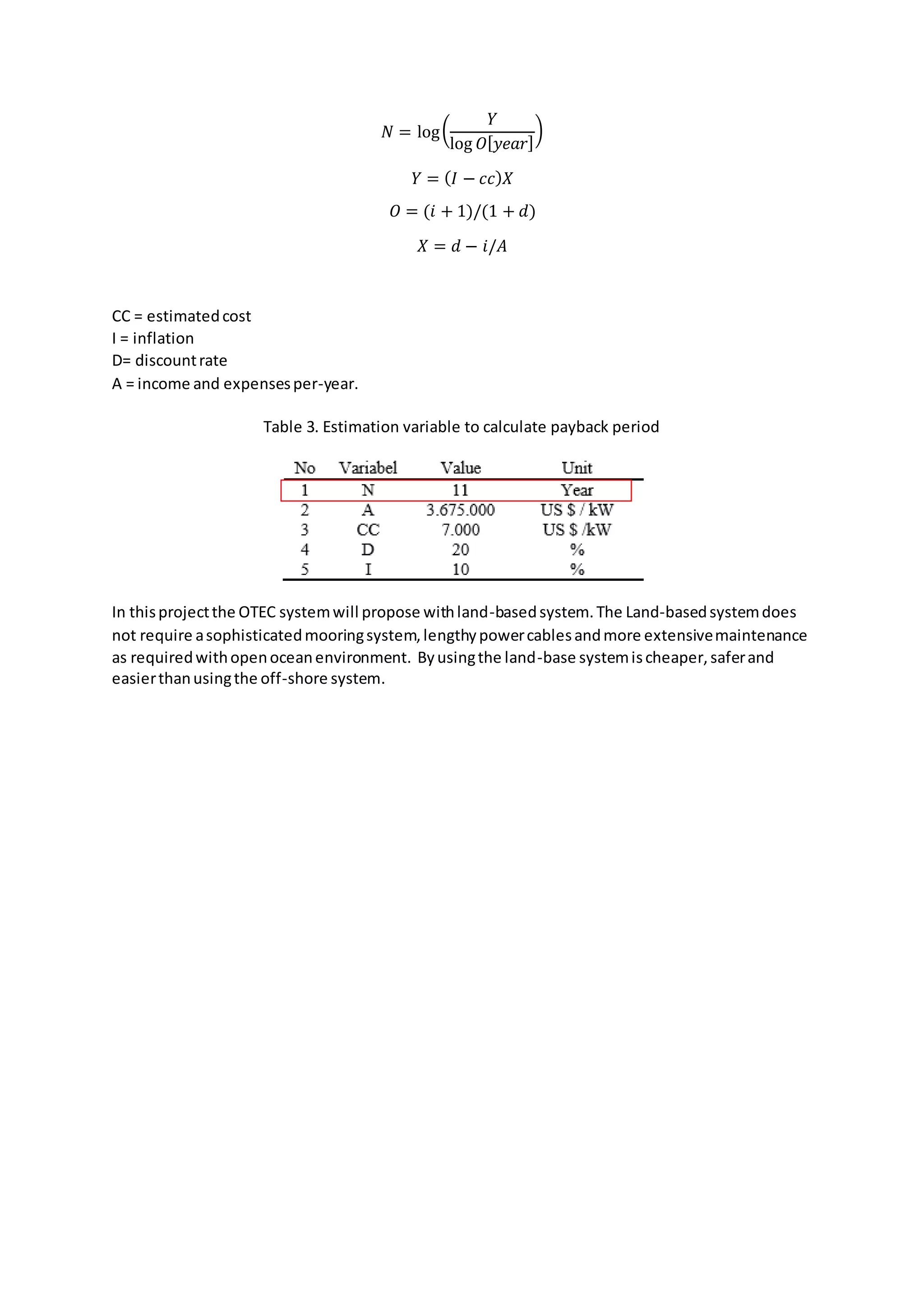𝑁 = log(
𝑌
log 𝑂[ 𝑦𝑒𝑎𝑟]
)
𝑌 = ( 𝐼 − 𝑐𝑐) 𝑋
𝑂 = (𝑖 + 1)/(1 + 𝑑)
𝑋 = 𝑑 − 𝑖/𝐴
CC = estimatedcost
I = inflation
D= discountrate
A = income and expensesper-year.
Table 3. Estimation variable to calculate payback period
In thisprojectthe OTEC systemwill propose withland-basedsystem.The Land-basedsystemdoes
not require asophisticatedmooringsystem,lengthypowercablesandmore extensivemaintenance
as requiredwithopenoceanenvironment. Byusingthe land-base systemischeaper,saferand
easierthanusingthe off-shore system.
 