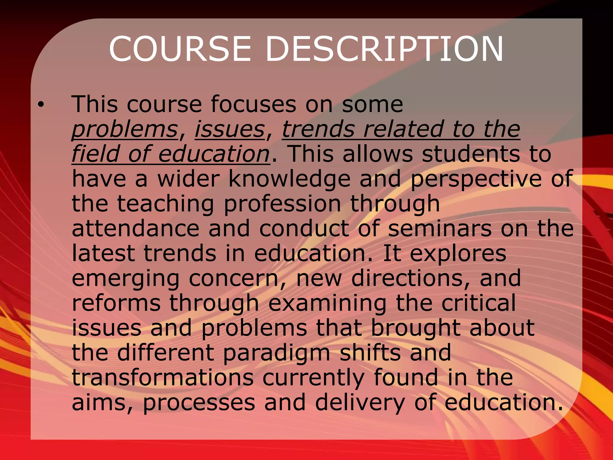 COURSE DESCRIPTION
•   This course focuses on some
    problems, issues, trends related to the
    field of education. This allows students to
    have a wider knowledge and perspective of
    the teaching profession through
    attendance and conduct of seminars on the
    latest trends in education. It explores
    emerging concern, new directions, and
    reforms through examining the critical
    issues and problems that brought about
    the different paradigm shifts and
    transformations currently found in the
    aims, processes and delivery of education.
 