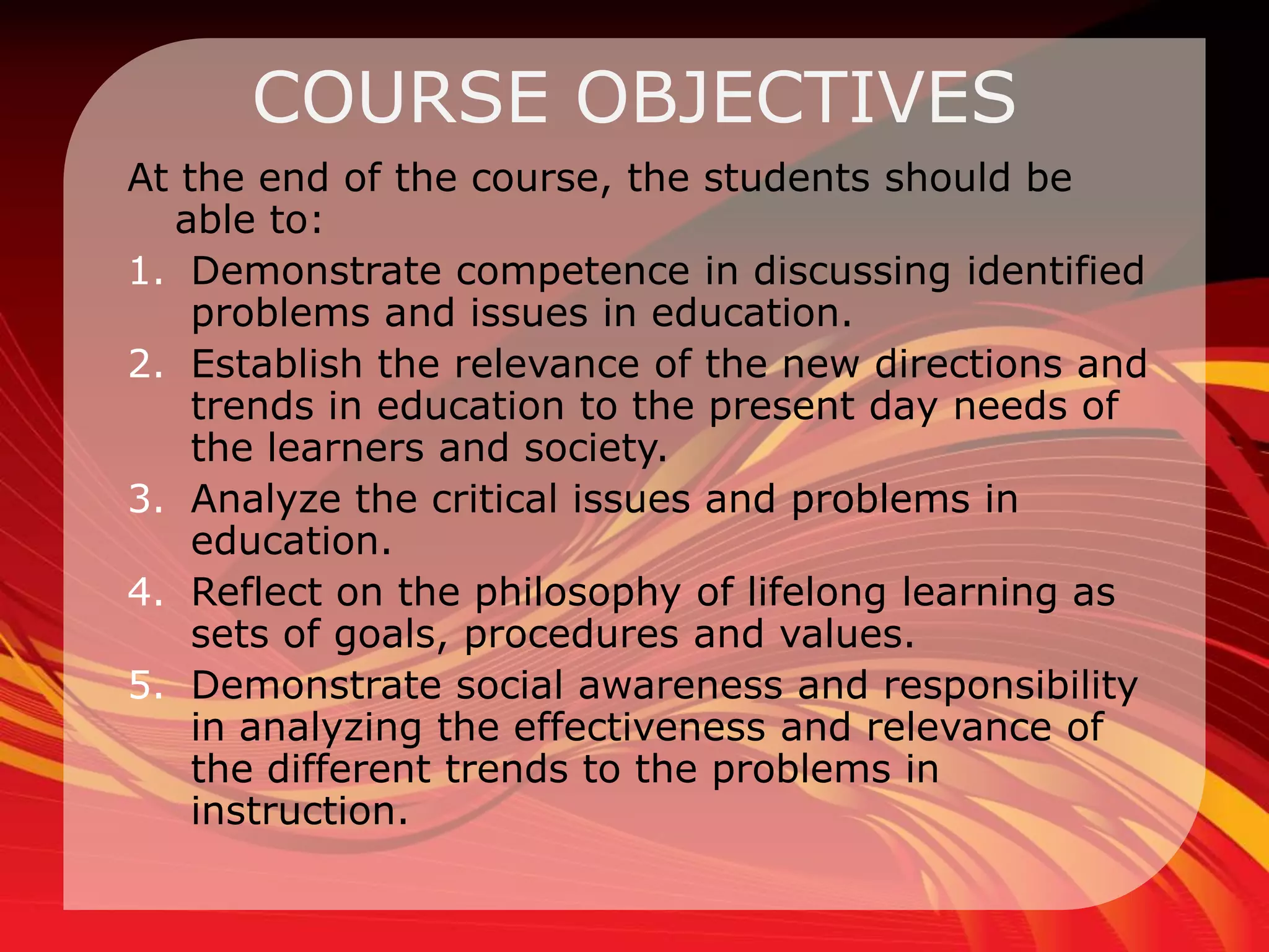 COURSE OBJECTIVES
At the end of the course, the students should be
  able to:
1. Demonstrate competence in discussing identified
    problems and issues in education.
2. Establish the relevance of the new directions and
    trends in education to the present day needs of
    the learners and society.
3. Analyze the critical issues and problems in
    education.
4. Reflect on the philosophy of lifelong learning as
    sets of goals, procedures and values.
5. Demonstrate social awareness and responsibility
    in analyzing the effectiveness and relevance of
    the different trends to the problems in
    instruction.
 
