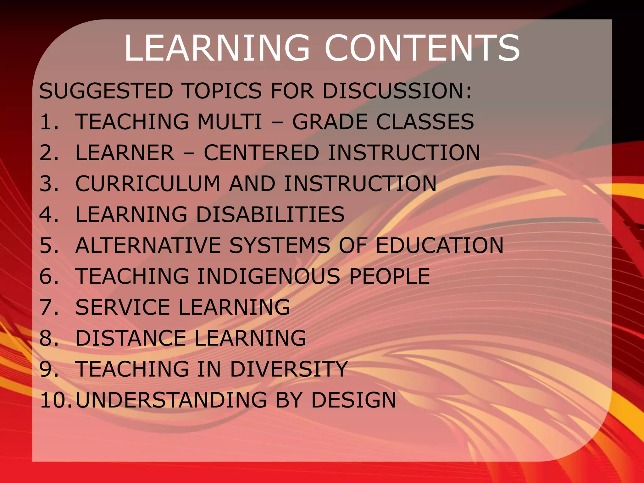 LEARNING CONTENTS
SUGGESTED TOPICS FOR DISCUSSION:
1. TEACHING MULTI – GRADE CLASSES
2. LEARNER – CENTERED INSTRUCTION
3. CURRICULUM AND INSTRUCTION
4. LEARNING DISABILITIES
5. ALTERNATIVE SYSTEMS OF EDUCATION
6. TEACHING INDIGENOUS PEOPLE
7. SERVICE LEARNING
8. DISTANCE LEARNING
9. TEACHING IN DIVERSITY
10.UNDERSTANDING BY DESIGN
 
