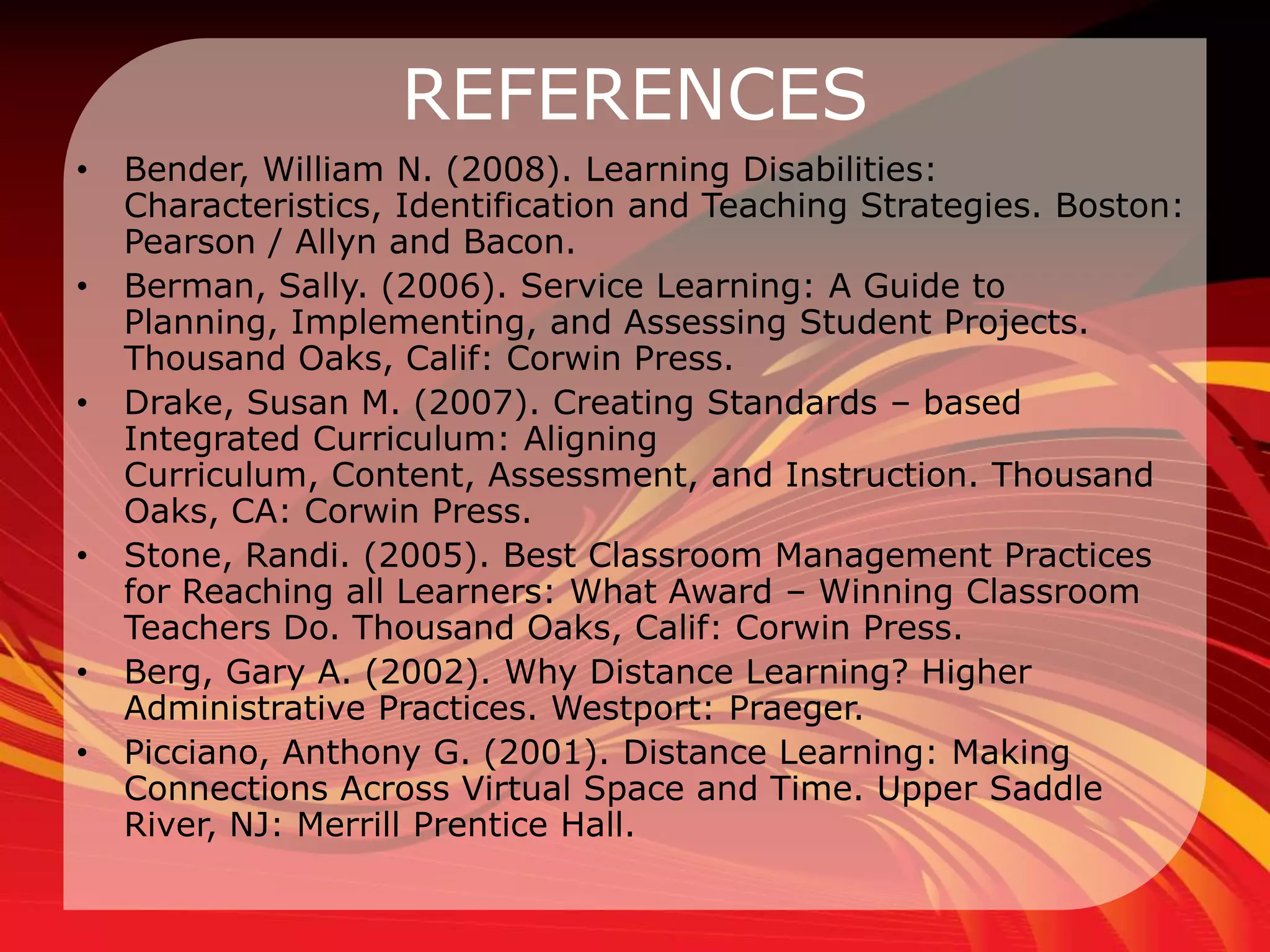 REFERENCES
•   Bender, William N. (2008). Learning Disabilities:
    Characteristics, Identification and Teaching Strategies. Boston:
    Pearson / Allyn and Bacon.
•   Berman, Sally. (2006). Service Learning: A Guide to
    Planning, Implementing, and Assessing Student Projects.
    Thousand Oaks, Calif: Corwin Press.
•   Drake, Susan M. (2007). Creating Standards – based
    Integrated Curriculum: Aligning
    Curriculum, Content, Assessment, and Instruction. Thousand
    Oaks, CA: Corwin Press.
•   Stone, Randi. (2005). Best Classroom Management Practices
    for Reaching all Learners: What Award – Winning Classroom
    Teachers Do. Thousand Oaks, Calif: Corwin Press.
•   Berg, Gary A. (2002). Why Distance Learning? Higher
    Administrative Practices. Westport: Praeger.
•   Picciano, Anthony G. (2001). Distance Learning: Making
    Connections Across Virtual Space and Time. Upper Saddle
    River, NJ: Merrill Prentice Hall.
 