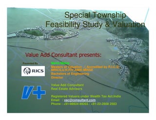 Special Township
                 Feasibility Study & Valuation


  Value Add Consultant presents:
Presented By :    Mohit Mehta
                  Masters of Valuation , ( Accredited by R.I.C.S)
                  MRICS,U.K;FIV;AMIE;MISSE
                  Bachelors of Engineering
                  Director

                  Value Add Consultant
                  Real Estate Advisors

                  Registered Valuers under Wealth Tax Act.India
                  Email : vac@consultant.com
                  Phone : +91-98924 89265 / +91-22-2808 2583
 