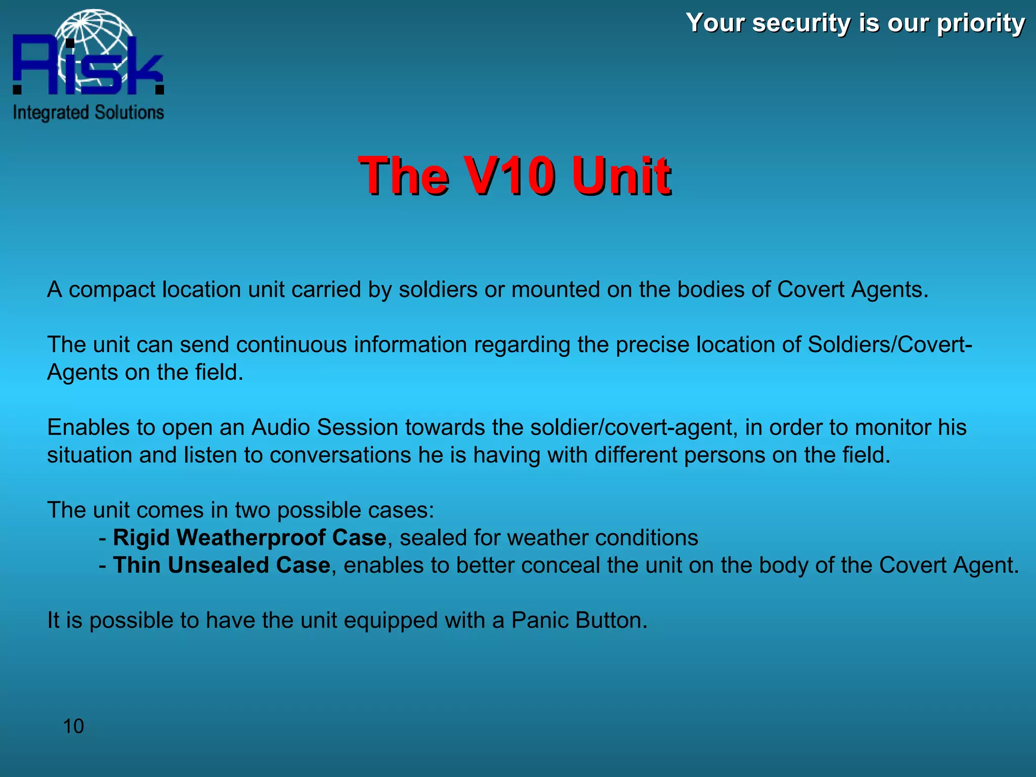Your security is our priority The V10 Unit A compact location unit carried by soldiers or mounted on the bodies of Covert Agents. The unit can send continuous information regarding the precise location of Soldiers/Covert-Agents on the field. Enables to open an Audio Session towards the soldier/covert-agent, in order to monitor his situation and listen to conversations he is having with different persons on the field. The unit comes in two possible cases: -  Rigid Weatherproof Case , sealed for weather conditions -  Thin Unsealed Case , enables to better conceal the unit on the body of the Covert Agent. It is possible to have the unit equipped with a Panic Button. 
