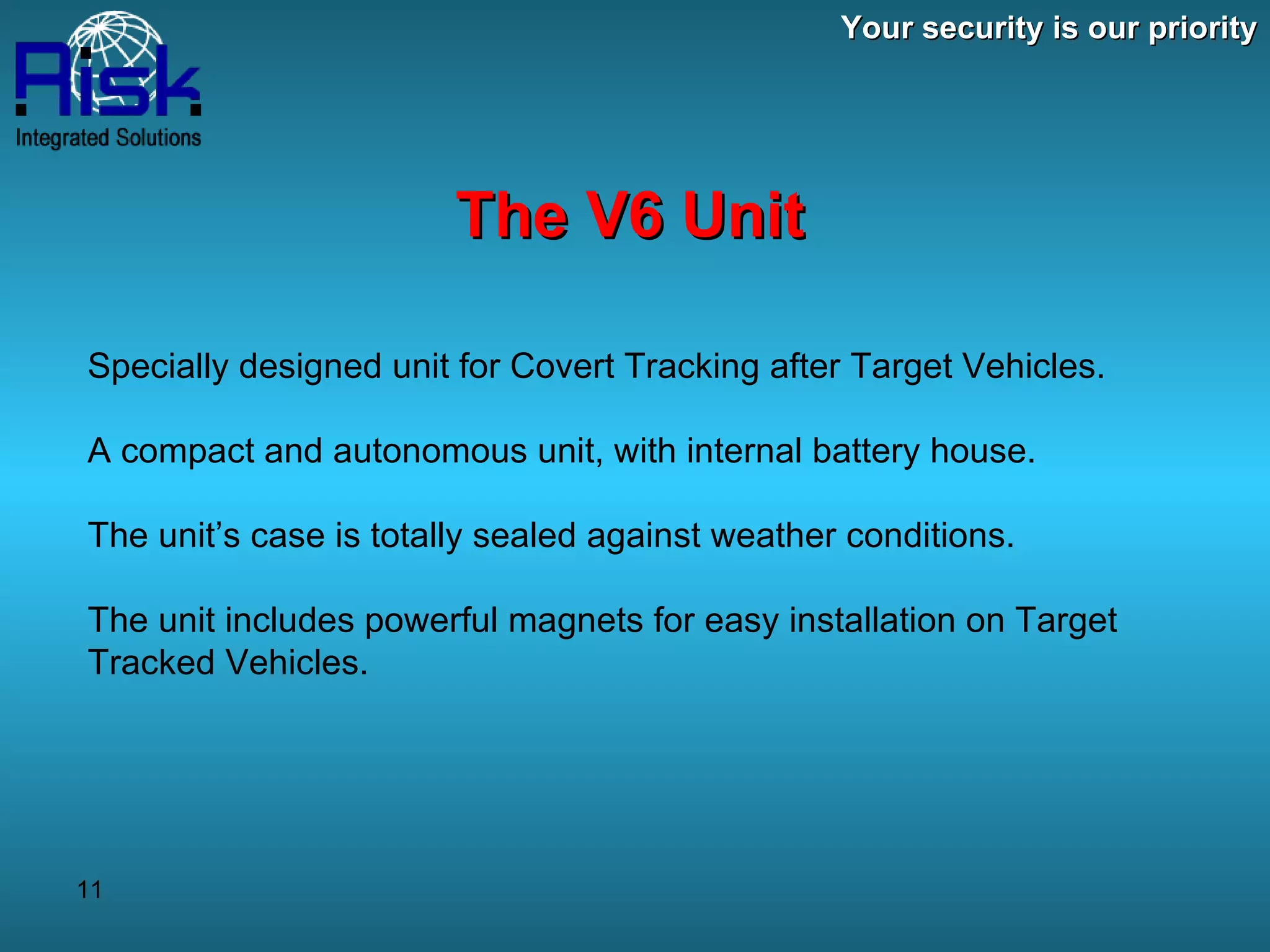 Your security is our priority The V6 Unit Specially designed unit for Covert Tracking after Target Vehicles. A compact and autonomous unit, with internal battery house. The unit’s case is totally sealed against weather conditions. The unit includes powerful magnets for easy installation on Target Tracked Vehicles. 