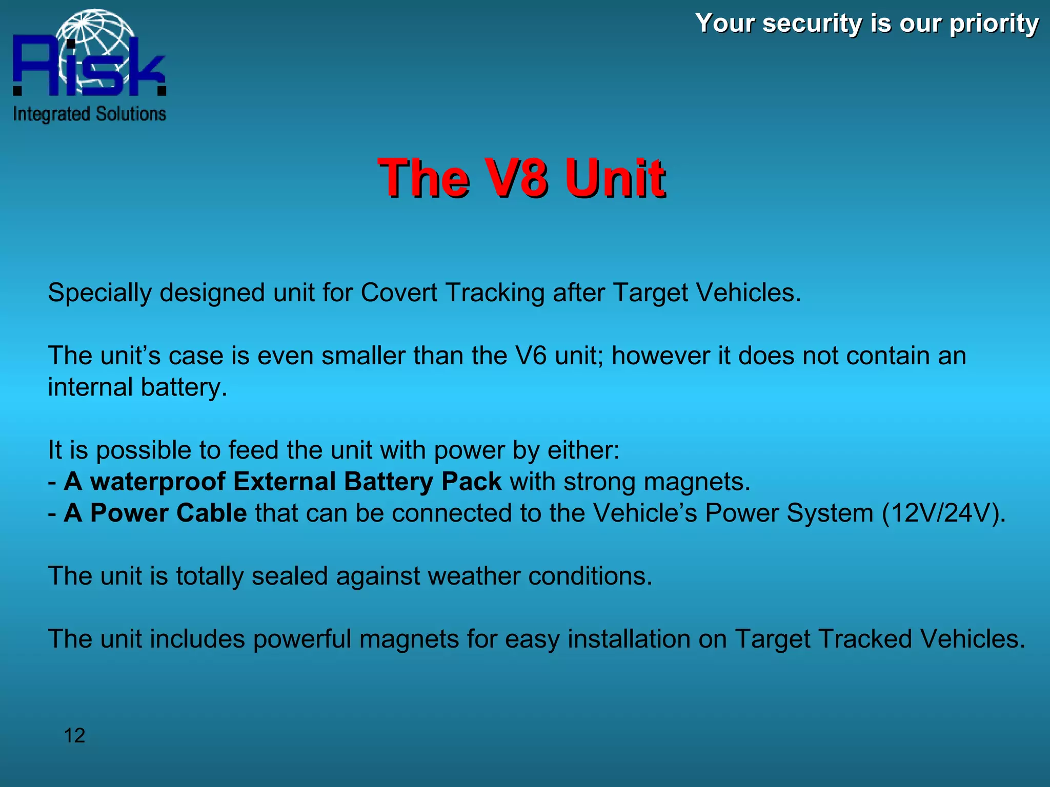 Your security is our priority The V8 Unit Specially designed unit for Covert Tracking after Target Vehicles. The unit’s case is even smaller than the V6 unit; however it does not contain an internal battery. It is possible to feed the unit with power by either: -  A waterproof External Battery Pack  with strong magnets. -  A Power Cable  that can be connected to the Vehicle’s Power System (12V/24V). The unit is totally sealed against weather conditions. The unit includes powerful magnets for easy installation on Target Tracked Vehicles. 