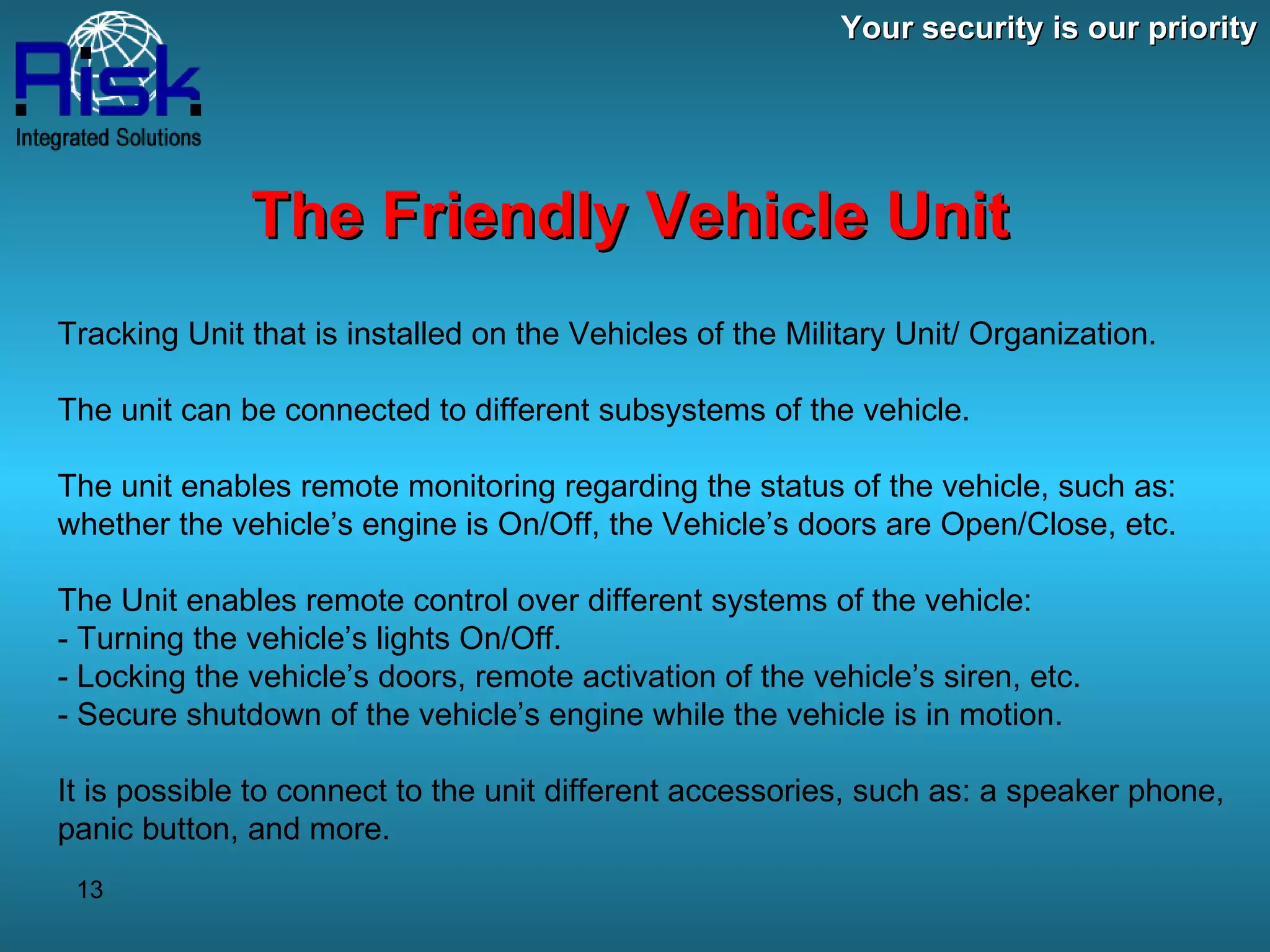 Your security is our priority The Friendly Vehicle Unit Tracking Unit that is installed on the Vehicles of the Military Unit/ Organization. The unit can be connected to different subsystems of the vehicle. The unit enables remote monitoring regarding the status of the vehicle, such as: whether the vehicle’s engine is On/Off, the Vehicle’s doors are Open/Close, etc. The Unit enables remote control over different systems of the vehicle: - Turning the vehicle’s lights On/Off. - Locking the vehicle’s doors, remote activation of the vehicle’s siren, etc. - Secure shutdown of the vehicle’s engine while the vehicle is in motion. It is possible to connect to the unit different accessories, such as: a speaker phone, panic button, and more. 