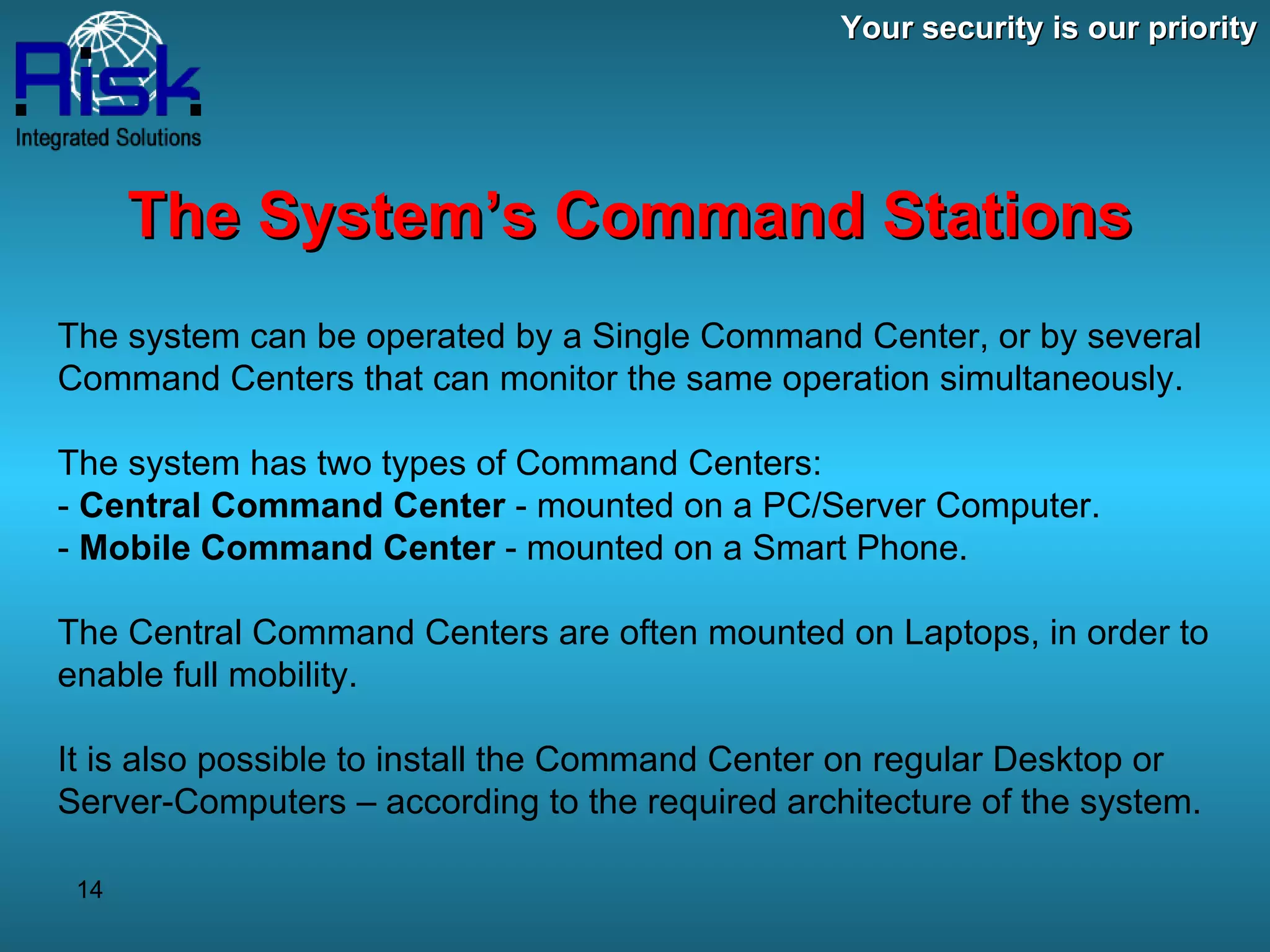 Your security is our priority The System’s Command Stations The system can be operated by a Single Command Center, or by several Command Centers that can monitor the same operation simultaneously. The system has two types of Command Centers: -  Central Command Center  - mounted on a PC/Server Computer. -  Mobile Command Center  - mounted on a Smart Phone. The Central Command Centers are often mounted on Laptops, in order to enable full mobility. It is also possible to install the Command Center on regular Desktop or Server-Computers – according to the required architecture of the system. 
