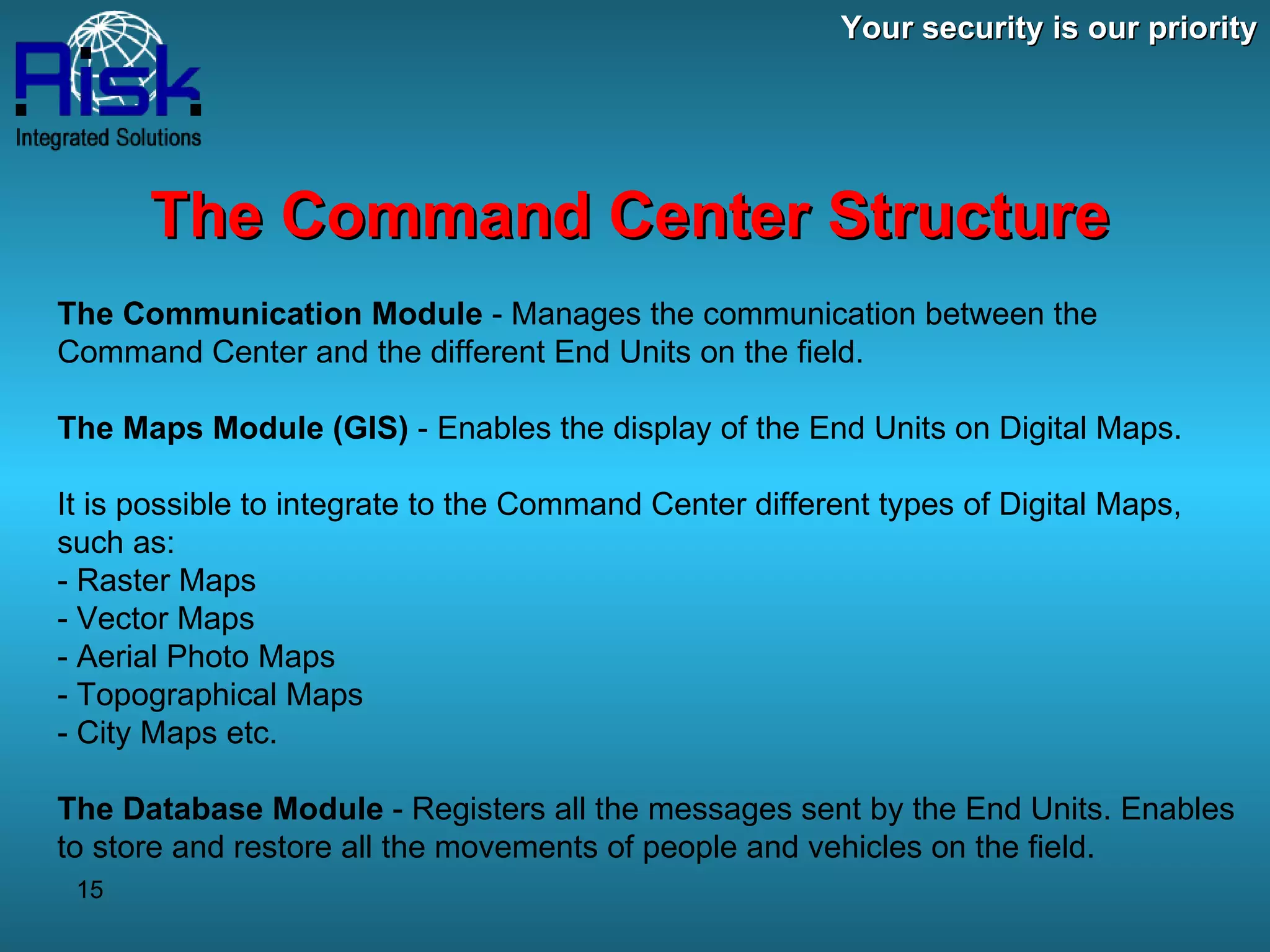 Your security is our priority The Command Center Structure The Communication Module  - Manages the communication between the Command Center and the different End Units on the field. The Maps Module (GIS)  - Enables the display of the End Units on Digital Maps. It is possible to integrate to the Command Center different types of Digital Maps, such as: - Raster Maps - Vector Maps - Aerial Photo Maps - Topographical Maps - City Maps etc. The Database Module  - Registers all the messages sent by the End Units. Enables to store and restore all the movements of people and vehicles on the field. 