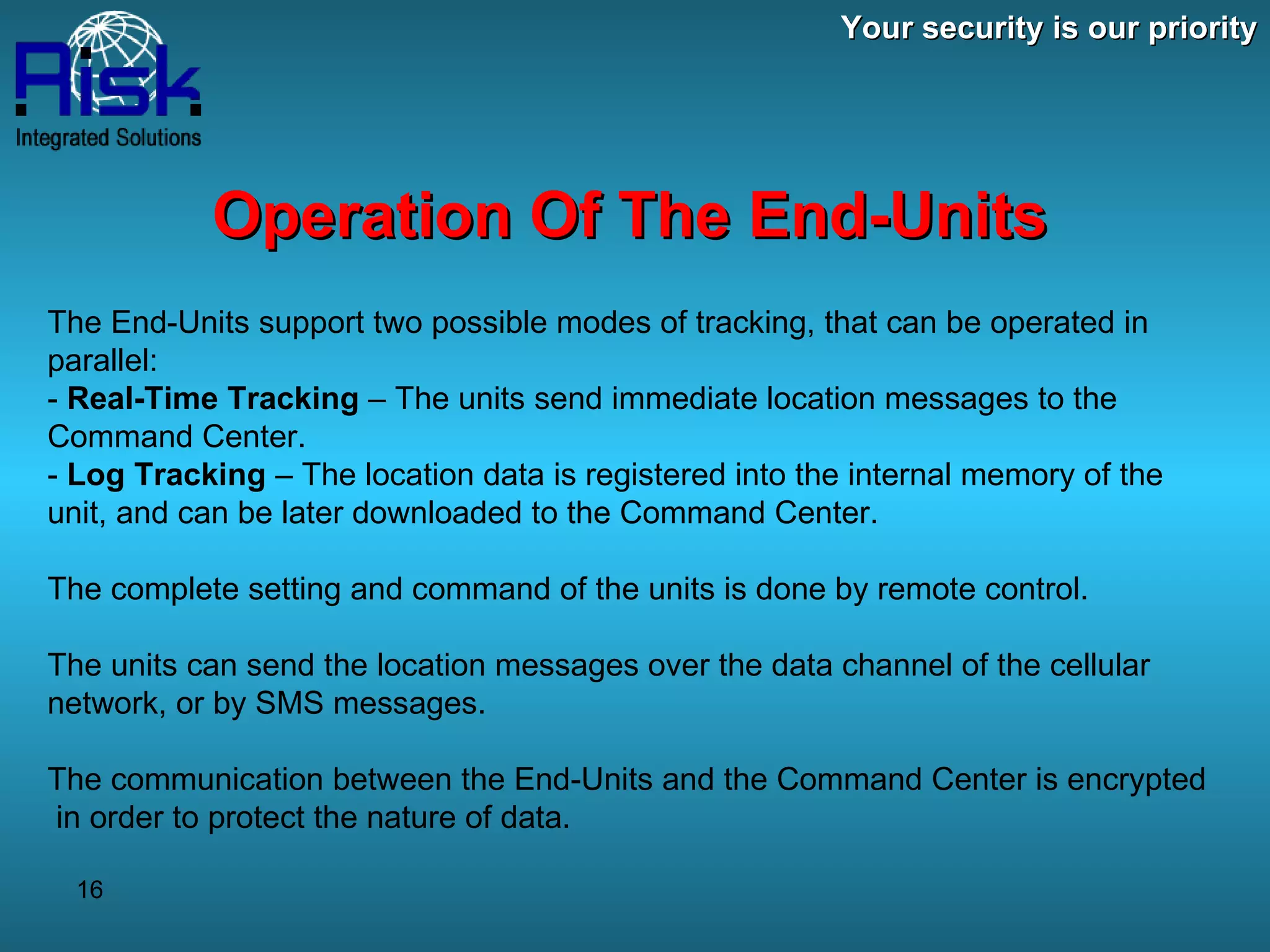 Your security is our priority Operation Of The End-Units The End-Units support two possible modes of tracking, that can be operated in parallel: -  Real-Time Tracking  – The units send immediate location messages to the Command Center. -  Log Tracking  – The location data is registered into the internal memory of the unit, and can be later downloaded to the Command Center. The complete setting and command of the units is done by remote control. The units can send the location messages over the data channel of the cellular network, or by SMS messages. The communication between the End-Units and the Command Center is encrypted  in order to protect the nature of data. 
