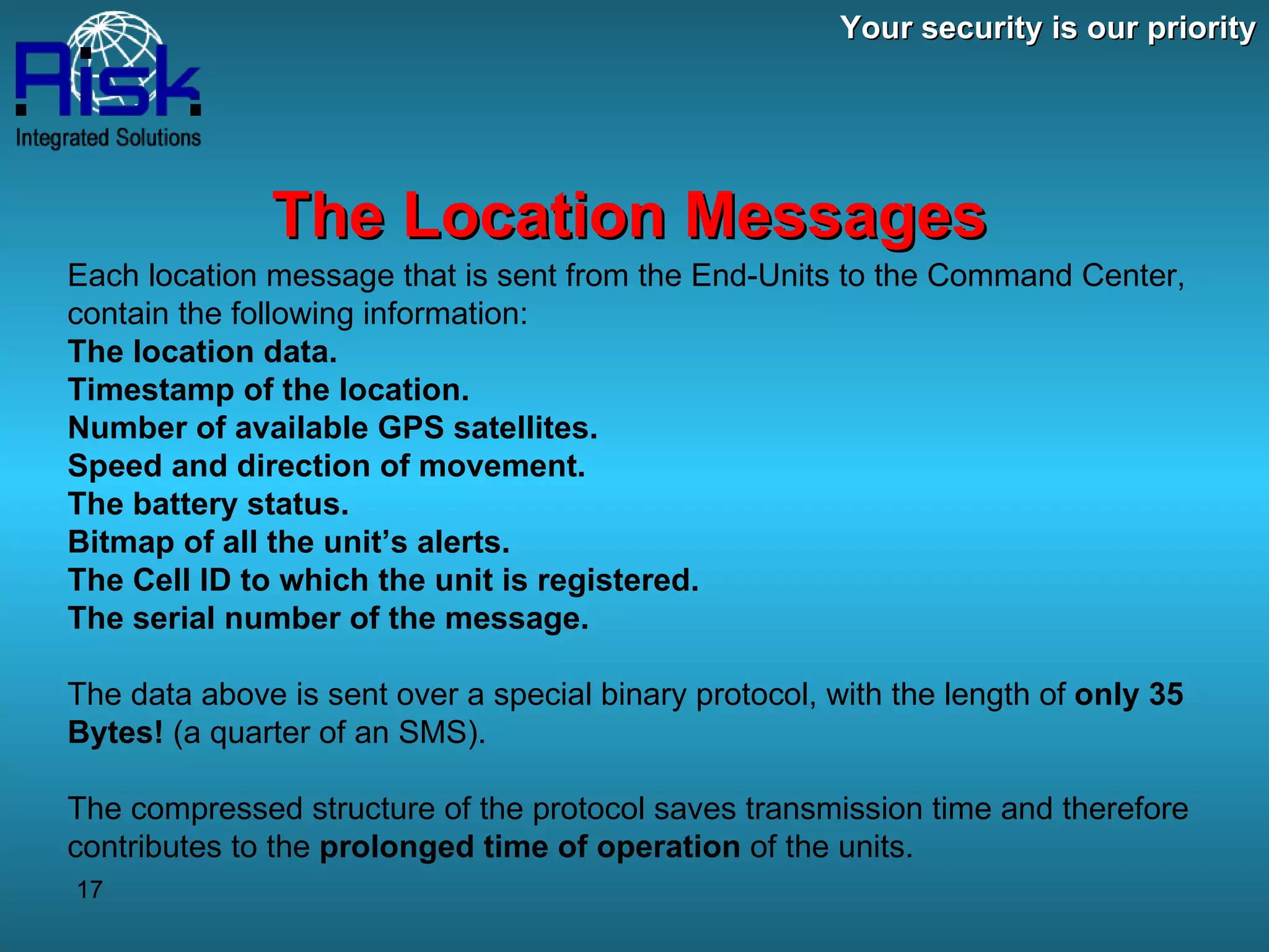 Your security is our priority The Location Messages Each location message that is sent from the End-Units to the Command Center, contain the following information: The location data. Timestamp of the location. Number of available GPS satellites. Speed and direction of movement. The battery status. Bitmap of all the unit’s alerts. The Cell ID to which the unit is registered. The serial number of the message. The data above is sent over a special binary protocol, with the length of  only 35 Bytes!  (a quarter of an SMS). The compressed structure of the protocol saves transmission time and therefore contributes to the  prolonged time of operation  of the units. 