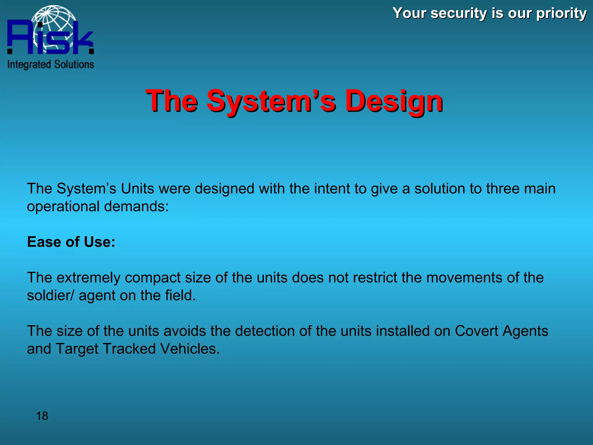 Your security is our priority The System’s Design The System’s Units were designed with the intent to give a solution to three main operational demands: Ease of Use: The extremely compact size of the units does not restrict the movements of the soldier/ agent on the field. The size of the units avoids the detection of the units installed on Covert Agents and Target Tracked Vehicles. 