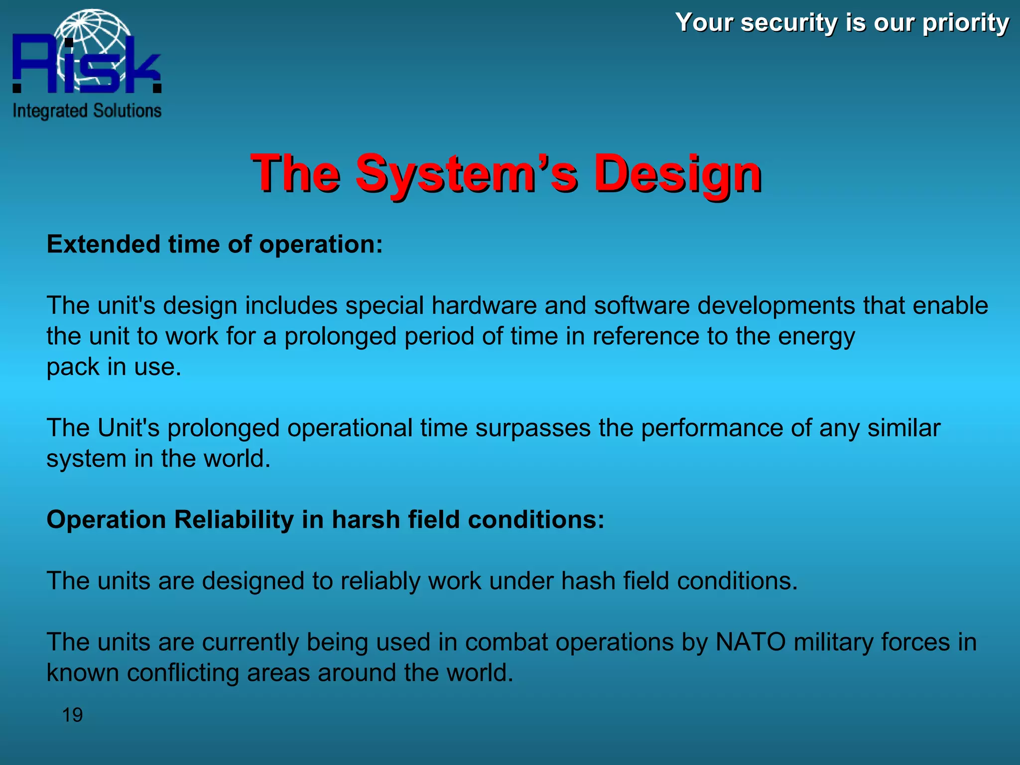 Your security is our priority The System’s Design Extended time of operation: The unit's design includes special hardware and software developments that enable the unit to work for a prolonged period of time in reference to the energy  pack in use. The Unit's prolonged operational time surpasses the performance of any similar system in the world. Operation Reliability in harsh field conditions: The units are designed to reliably work under hash field conditions. The units are currently being used in combat operations by NATO military forces in known conflicting areas around the world. 