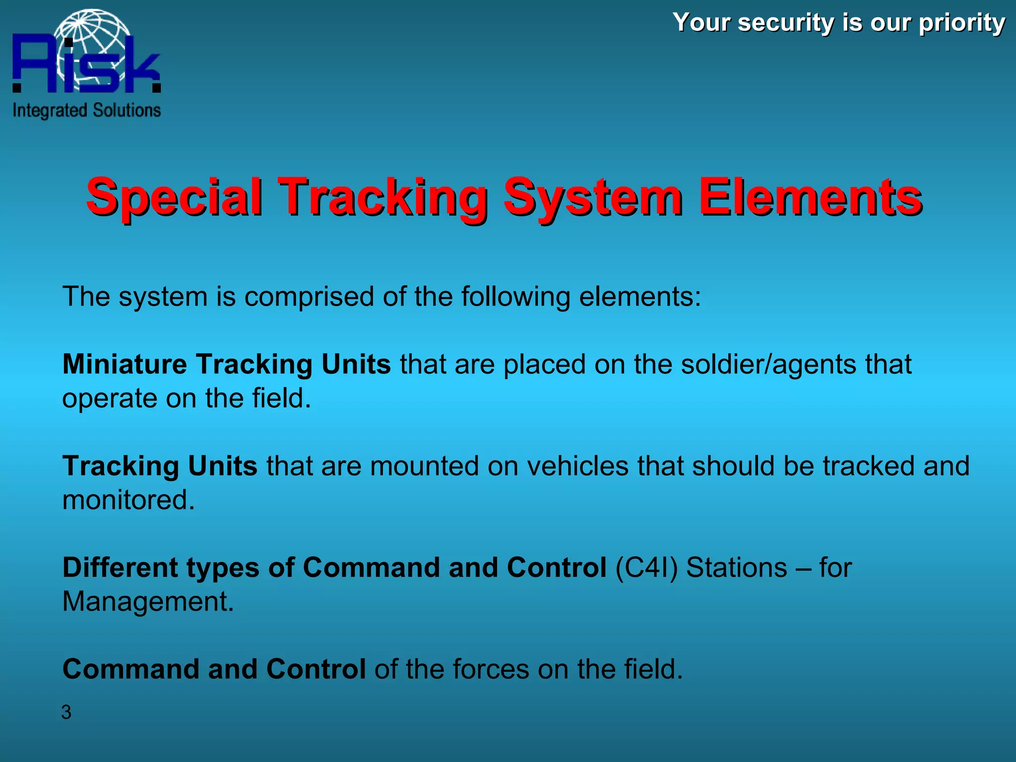 Your security is our priority Special Tracking System Elements The system is comprised of the following elements: Miniature Tracking Units  that are placed on the soldier/agents that operate on the field. Tracking Units  that are mounted on vehicles that should be tracked and monitored. Different types of Command and Control  (C4I) Stations – for Management.  Command and Control  of the forces on the field. 