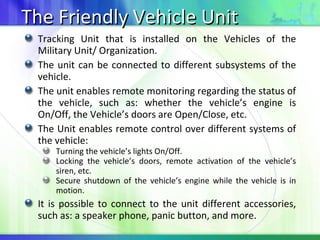 The Friendly Vehicle Unit Tracking Unit that is installed on the Vehicles of the Military Unit/ Organization. The unit can be connected to different subsystems of the vehicle. The unit enables remote monitoring regarding the status of the vehicle, such as: whether the vehicle’s engine is On/Off, the Vehicle’s doors are Open/Close, etc. The Unit enables remote control over different systems of the vehicle: Turning the vehicle’s lights On/Off. Locking the vehicle’s doors, remote activation of the vehicle’s siren, etc. Secure shutdown of the vehicle’s engine while the vehicle is in motion. It is possible to connect to the unit different accessories, such as: a speaker phone, panic button, and more. 
