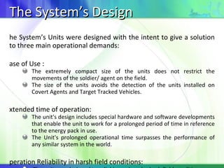 The System’s Design The System’s Units were designed with the intent to give a solution to three main operational demands: Ease of Use : The extremely compact size of the units does not restrict the movements of the soldier/ agent on the field. The size of the units avoids the detection of the units installed on Covert Agents and Target Tracked Vehicles. Extended time of operation: The unit's design includes special hardware and software developments that enable the unit to work for a prolonged period of time in reference to the energy pack in use. The Unit's prolonged operational time surpasses the performance of any similar system in the world. Operation Reliability in harsh field conditions: The units are designed to reliably work under hash field conditions. The units are currently being used in combat operations by NATO military forces in known conflicting areas around the world. 