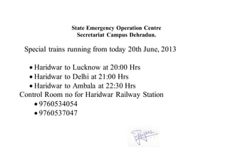 State Emergency Operation Centre
Secretariat Campus Dehradun.
Special trains running from today 20th June, 2013
 Haridwar to Lucknow at 20:00 Hrs
 Haridwar to Delhi at 21:00 Hrs
 Haridwar to Ambala at 22:30 Hrs
Control Room no for Haridwar Railway Station
 9760534054
 9760537047
 