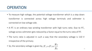 OPERATION
• To measure high voltage, the potential voltage transformer which is a step down
transformer is connected across high voltage terminals and voltmeter is
connected on low voltage side.
• A P.T. is an ordinary two winding transformer with high turns ratio. Due to P.T.,
voltage across voltmeter gets reduced by a factor equal to the turns ratio of P.T.
• The turns ratio is adjusted in such a way that the secondary voltage is 110 V
irrespective of the primary.
• So, the secondary voltage is given by,
101
2
12
N
N
VV 
 