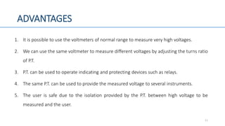 ADVANTAGES
1. It is possible to use the voltmeters of normal range to measure very high voltages.
2. We can use the same voltmeter to measure different voltages by adjusting the turns ratio
of P.T.
3. P.T. can be used to operate indicating and protecting devices such as relays.
4. The same P.T. can be used to provide the measured voltage to several instruments.
5. The user is safe due to the isolation provided by the P.T. between high voltage to be
measured and the user.
11
 