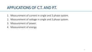 APPLICATIONS OF C.T. AND P.T.
1. Measurement of current in single and 3 phase system.
2. Measurement of voltage in single and 3 phase system.
3. Measurement of power.
4. Measurement of energy.
13
 