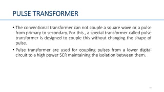PULSE TRANSFORMER
• The conventional transformer can not couple a square wave or a pulse
from primary to secondary. For this , a special transformer called pulse
transformer is designed to couple this without changing the shape of
pulse.
• Pulse transformer are used for coupling pulses from a lower digital
circuit to a high power SCR maintaining the isolation between them.
14
 