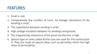 FEATURES
1. Small in size.
2. Comparatively few number of turns. So leakage inductance of the
winding is small.
3. The capacitance between winding is small.
4. High voltage insulation between its windings and ground.
5. The magnetizing inductance of the pulse transformer is high.
6. Special type of cores called ferrite core are used for the construction
it. They are made of special alloys such as permalloy which has high
value of permeability.
15
 