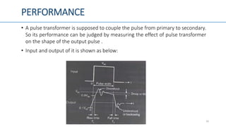 PERFORMANCE
• A pulse transformer is supposed to couple the pulse from primary to secondary.
So its performance can be judged by measuring the effect of pulse transformer
on the shape of the output pulse .
• Input and output of it is shown as below:
16
 