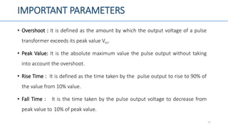 IMPORTANT PARAMETERS
• Overshoot : It is defined as the amount by which the output voltage of a pulse
transformer exceeds its peak value Vm.
• Peak Value: It is the absolute maximum value the pulse output without taking
into account the overshoot.
• Rise Time : It is defined as the time taken by the pulse output to rise to 90% of
the value from 10% value.
• Fall Time : It is the time taken by the pulse output voltage to decrease from
peak value to 10% of peak value.
17
 