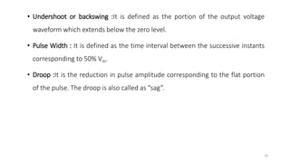 • Undershoot or backswing :It is defined as the portion of the output voltage
waveform which extends below the zero level.
• Pulse Width : It is defined as the time interval between the successive instants
corresponding to 50% Vm.
• Droop :It is the reduction in pulse amplitude corresponding to the flat portion
of the pulse. The droop is also called as “sag”.
18
 