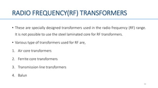 RADIO FREQUENCY(RF) TRANSFORMERS
• These are specially designed transformers used in the radio frequency (RF) range.
It is not possible to use the steel laminated core for RF transformers.
• Various type of transformers used for RF are,
1. Air core transformers
2. Ferrite core transformers
3. Transmission line transformers
4. Balun
20
 