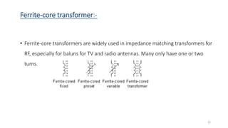 Ferrite-core transformer:-
• Ferrite-core transformers are widely used in impedance matching transformers for
RF, especially for baluns for TV and radio antennas. Many only have one or two
turns.
22
 