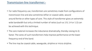 Transmission-line transformer:-
• For radio frequency use, transformers are sometimes made from configurations of
transmission line and also sometimes bifilar or coaxial cable, wound
around ferrite or other types of core. This style of transformer gives an extremely
wide bandwidth but only a limited number of ratios (such as 1:9, 1:4 or 1:2) can
be achieved with this technique.
• The core material increases the inductance dramatically, thereby raising its Q
factor. The cores of such transformers help improve performance at the lower
frequency end of the band.
• The line may be coaxial cable, waveguide, stripline or micro stripline.
23
 